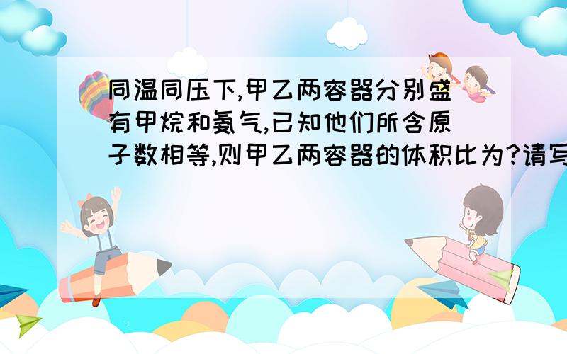 同温同压下,甲乙两容器分别盛有甲烷和氨气,已知他们所含原子数相等,则甲乙两容器的体积比为?请写出具体分析过程,谢谢