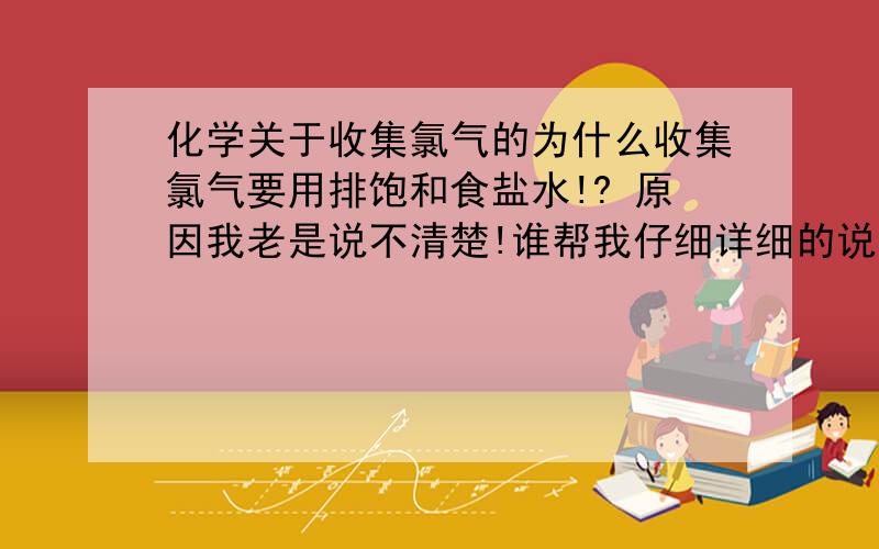 化学关于收集氯气的为什么收集氯气要用排饱和食盐水!? 原因我老是说不清楚!谁帮我仔细详细的说下 谢谢