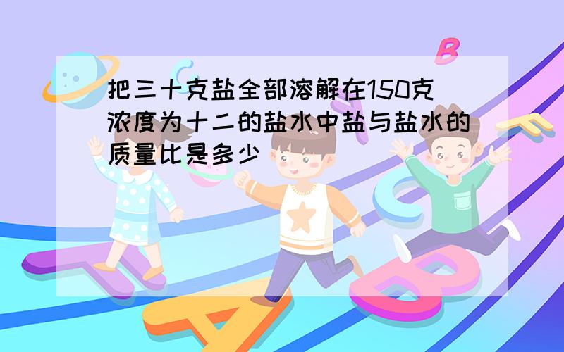 把三十克盐全部溶解在150克浓度为十二的盐水中盐与盐水的质量比是多少