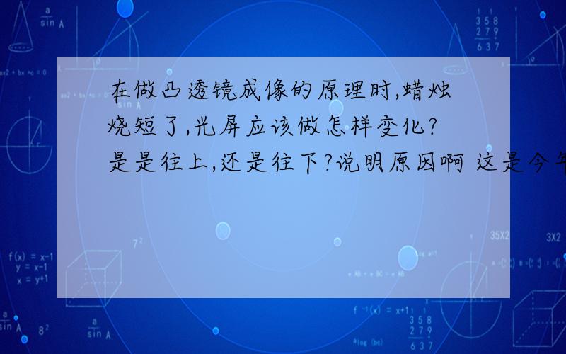 在做凸透镜成像的原理时,蜡烛烧短了,光屏应该做怎样变化?是是往上,还是往下?说明原因啊 这是今年淮安中考的一道物理题，我填的是向上