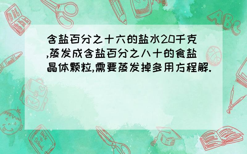 含盐百分之十六的盐水20千克,蒸发成含盐百分之八十的食盐晶体颗粒,需要蒸发掉多用方程解.