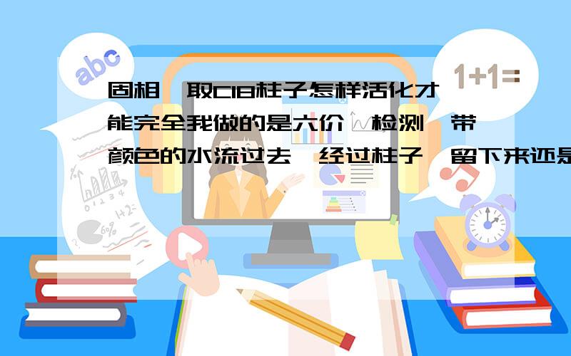 固相萃取C18柱子怎样活化才能完全我做的是六价铬检测,带颜色的水流过去,经过柱子,留下来还是带颜色,而且少量吸附在柱子上的颜色在用丙酮洗脱的时候也不能完全都被洗脱下来,这让我很