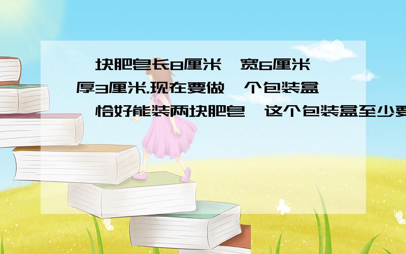 一块肥皂长8厘米,宽6厘米,厚3厘米.现在要做一个包装盒,恰好能装两块肥皂,这个包装盒至少要用多少硬纸板