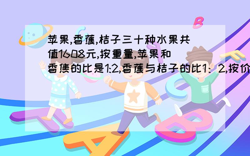 苹果,香蕉,桔子三十种水果共值1608元,按重量,苹果和香焦的比是1:2,香蕉与桔子的比1：2,按价,苹果和香蕉的比是3：2,香蕉与桔子的比为5：4,三种水果各值多少