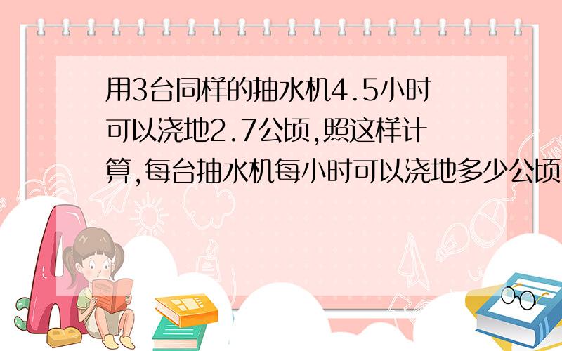 用3台同样的抽水机4.5小时可以浇地2.7公顷,照这样计算,每台抽水机每小时可以浇地多少公顷