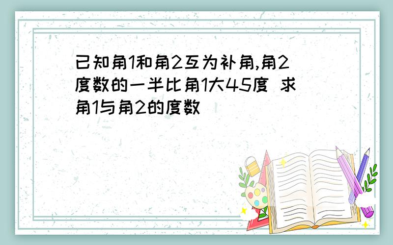 已知角1和角2互为补角,角2度数的一半比角1大45度 求角1与角2的度数