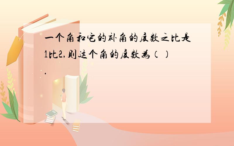 一个角和它的补角的度数之比是1比2,则这个角的度数为（）.