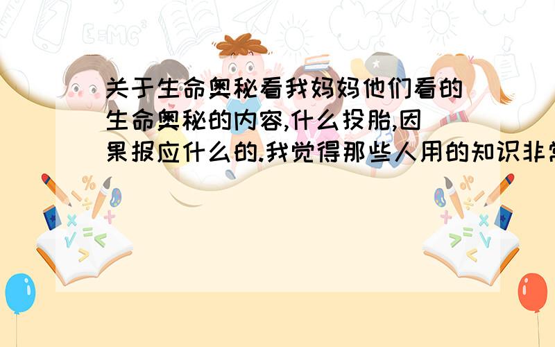 关于生命奥秘看我妈妈他们看的生命奥秘的内容,什么投胎,因果报应什么的.我觉得那些人用的知识非常广泛.比如吸引力法则,什么基什么原理等等的很多伟大的知识.（不知道是古人先提出的