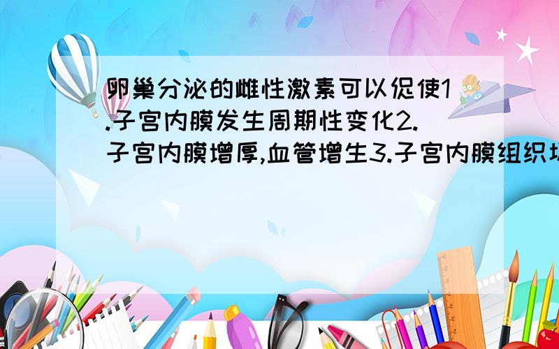 卵巢分泌的雌性激素可以促使1.子宫内膜发生周期性变化2.子宫内膜增厚,血管增生3.子宫内膜组织坏死,血管破裂4.子宫内膜维持原来的形状