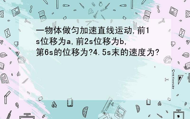 一物体做匀加速直线运动,前1s位移为a,前2s位移为b,第6s的位移为?4.5s末的速度为?