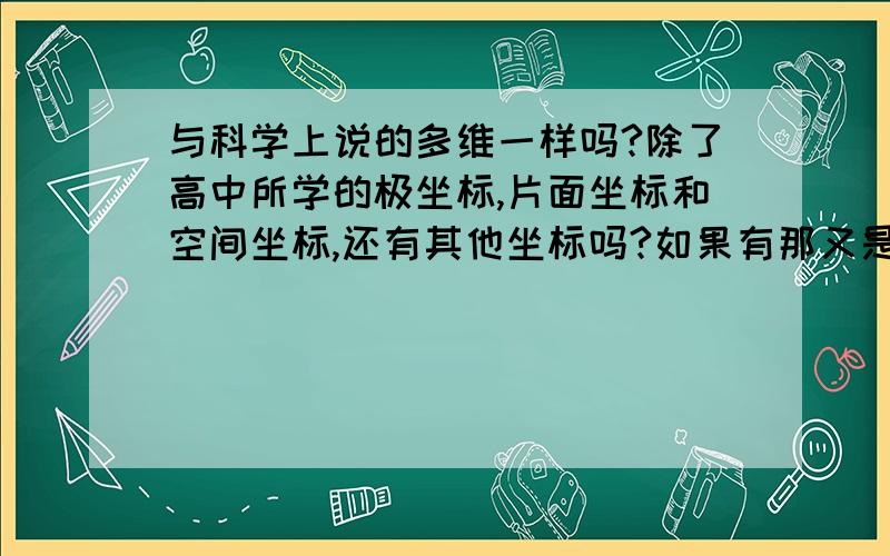 与科学上说的多维一样吗?除了高中所学的极坐标,片面坐标和空间坐标,还有其他坐标吗?如果有那又是怎样,四维坐标和三维坐标在数学上又有什么不同,与科学上所说的四维就是多了时间这一