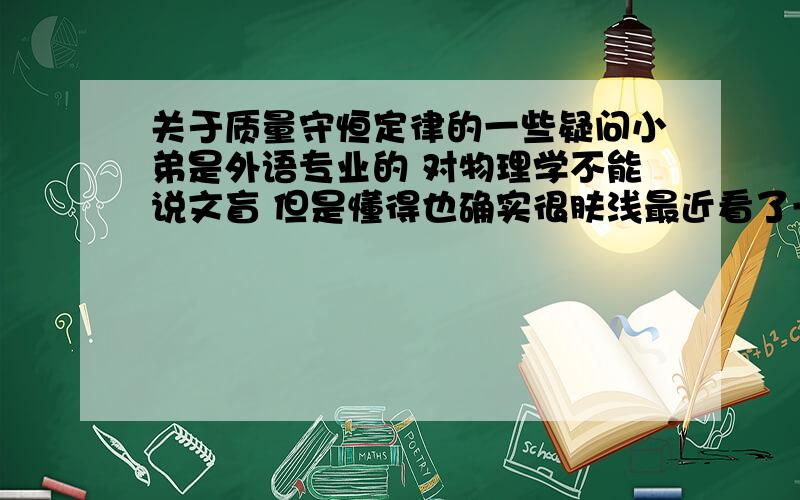 关于质量守恒定律的一些疑问小弟是外语专业的 对物理学不能说文盲 但是懂得也确实很肤浅最近看了一个部纪录片 与霍金一起了解宇宙之一切的故事 以下是我的疑问 故事说宇宙产生于大