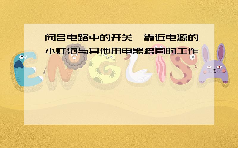 闭合电路中的开关,靠近电源的小灯泡与其他用电器将同时工作,