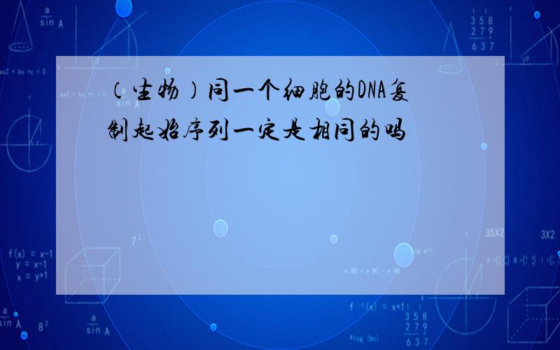 （生物）同一个细胞的DNA复制起始序列一定是相同的吗