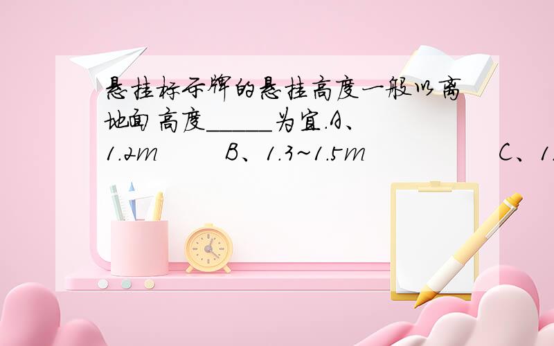 悬挂标示牌的悬挂高度一般以离地面高度_____为宜.A、1.2m        B、1.3~1.5m                C、1.5~1.8m    D、2m