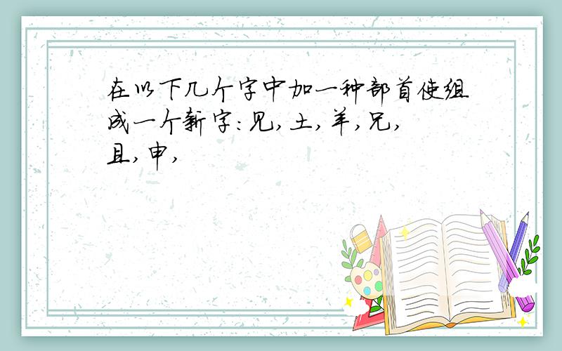 在以下几个字中加一种部首使组成一个新字：见,土,羊,兄,且,申,