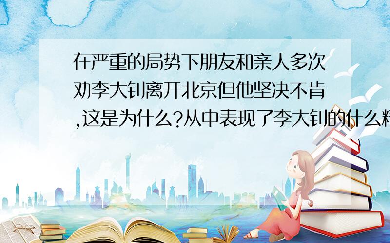 在严重的局势下朋友和亲人多次劝李大钊离开北京但他坚决不肯,这是为什么?从中表现了李大钊的什么精神?