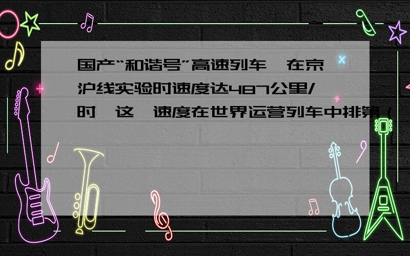 国产“和谐号”高速列车,在京沪线实验时速度达487公里/时,这一速度在世界运营列车中排第（ ）位.1、一2、二3、三4、四