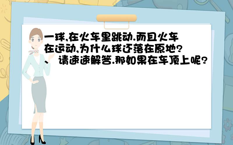 一球,在火车里跳动.而且火车在运动,为什么球还落在原地?、 请速速解答.那如果在车顶上呢?