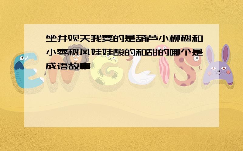 坐井观天我要的是葫芦小柳树和小枣树风娃娃酸的和甜的哪个是成语故事