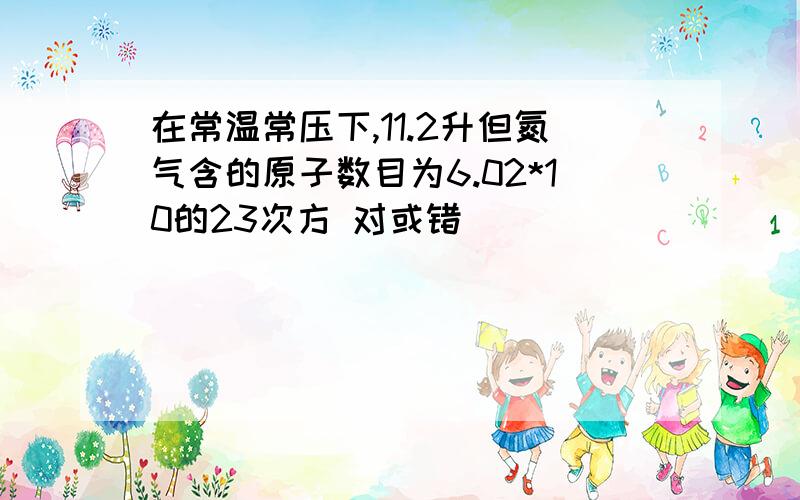 在常温常压下,11.2升但氮气含的原子数目为6.02*10的23次方 对或错