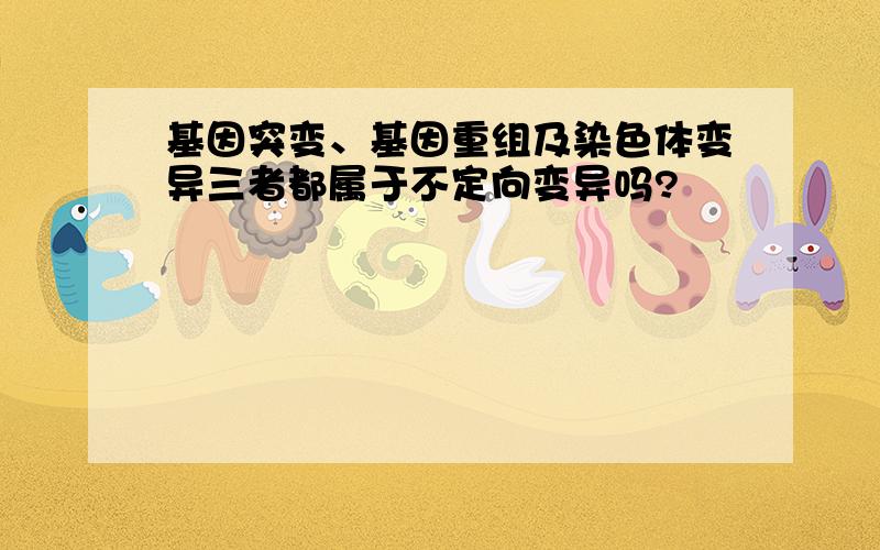 基因突变、基因重组及染色体变异三者都属于不定向变异吗?