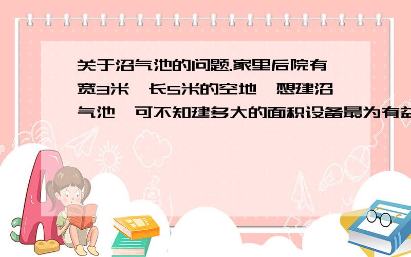 关于沼气池的问题.家里后院有宽3米,长5米的空地,想建沼气池,可不知建多大的面积设备最为有益,主要供家庭用电,