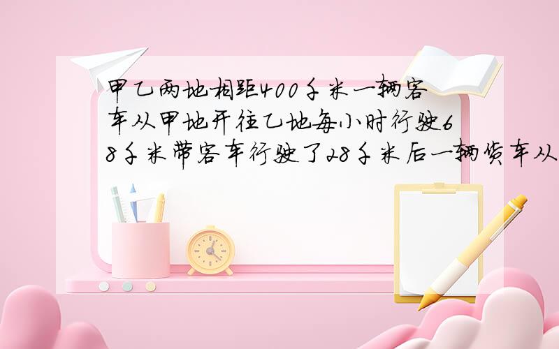 甲乙两地相距400千米一辆客车从甲地开往乙地每小时行驶68千米带客车行驶了28千米后一辆货车从甲地开往甲地每小时行驶56千米货车开出及小时候两车相遇