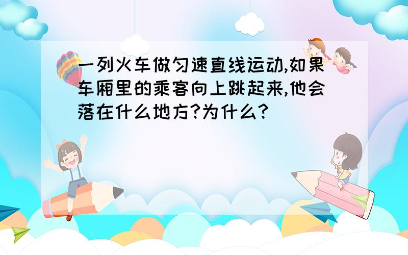 一列火车做匀速直线运动,如果车厢里的乘客向上跳起来,他会落在什么地方?为什么?