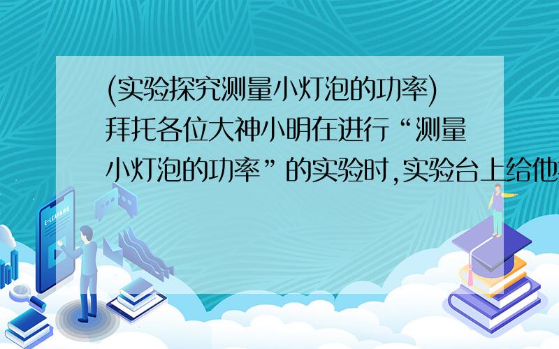 (实验探究测量小灯泡的功率)拜托各位大神小明在进行“测量小灯泡的功率”的实验时,实验台上给他提供的器材有：6V蓄电池、电流表（0～0.6A,3A）、电压表（0～3V,15V）、滑动变阻器（50欧 1.