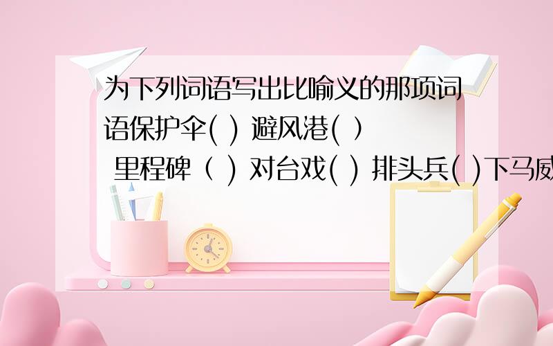 为下列词语写出比喻义的那项词语保护伞( ) 避风港( ） 里程碑（ ) 对台戏( ) 排头兵( )下马威( ) 双刃剑( )