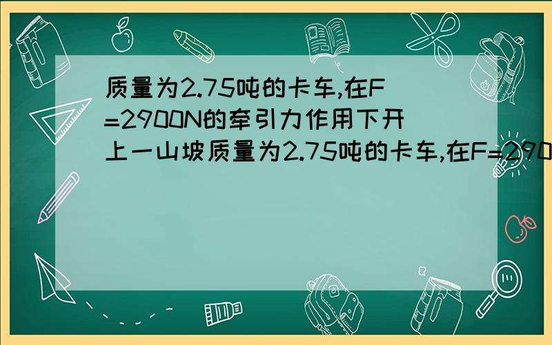 质量为2.75吨的卡车,在F=2900N的牵引力作用下开上一山坡质量为2.75吨的卡车,在F=2900N的牵引力作用下开上一山坡,沿山坡每前进100m升高5m,卡车由静止开始前进100m时速度达到36km/h,求卡车在前进中