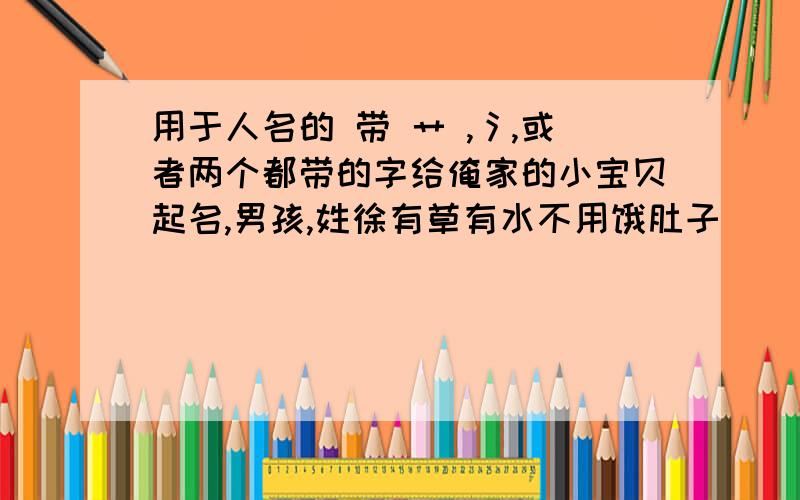 用于人名的 带 艹 ,氵,或者两个都带的字给俺家的小宝贝起名,男孩,姓徐有草有水不用饿肚子