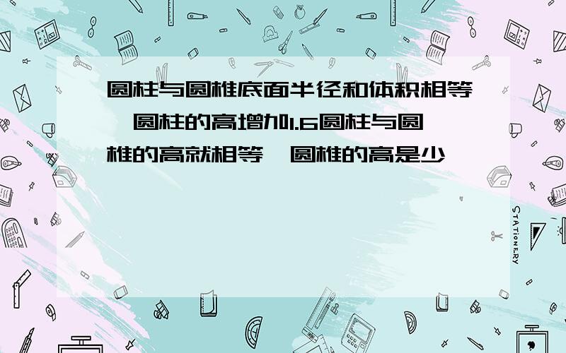 圆柱与圆椎底面半径和体积相等,圆柱的高增加1.6圆柱与圆椎的高就相等,圆椎的高是少