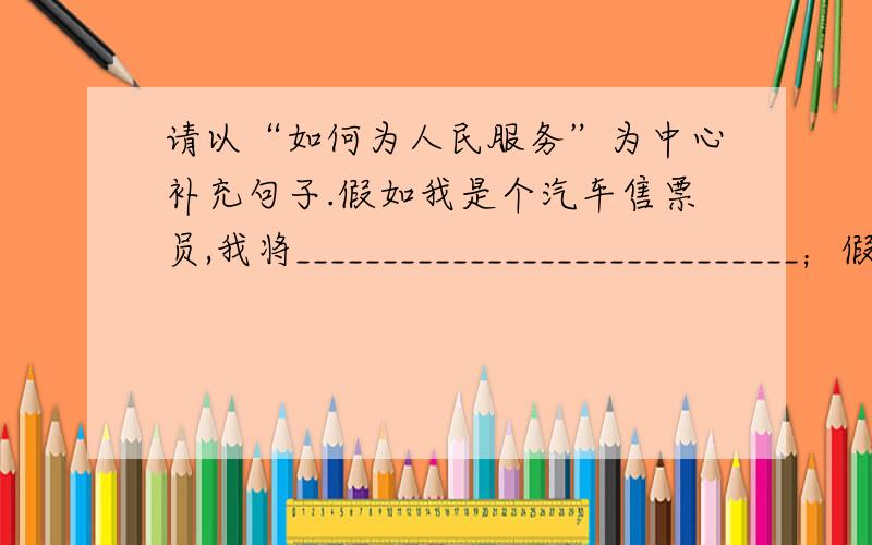 请以“如何为人民服务”为中心补充句子.假如我是个汽车售票员,我将_____________________________；假如我是名医生,我将_____________________________；假如我是一名记者,我将_____________________________；假