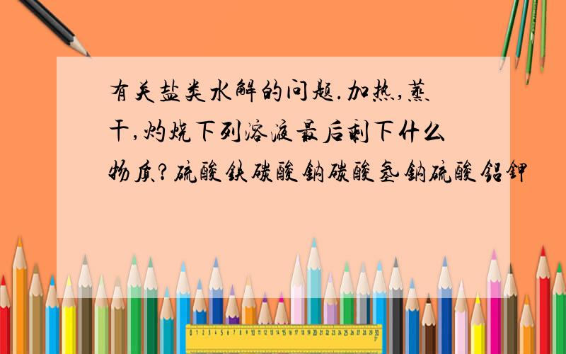 有关盐类水解的问题.加热,蒸干,灼烧下列溶液最后剩下什么物质?硫酸铁碳酸钠碳酸氢钠硫酸铝钾