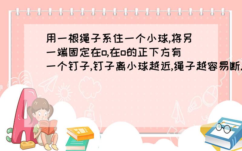 用一根绳子系住一个小球,将另一端固定在o,在o的正下方有一个钉子,钉子离小球越近,绳子越容易断.why?