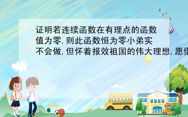 证明若连续函数在有理点的函数值为零,则此函数恒为零小弟实不会做,但怀着报效祖国的伟大理想,愿借它山之石来攻此玉.为人民服务,死而后已.