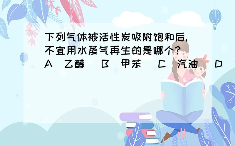 下列气体被活性炭吸附饱和后,不宜用水蒸气再生的是哪个?（A）乙醇 （B）甲苯 （C）汽油 （D）四氯化碳