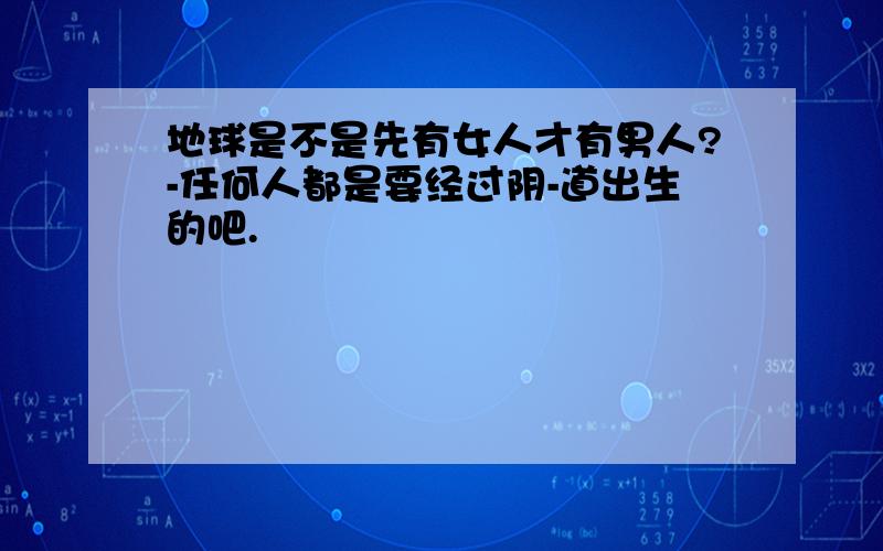 地球是不是先有女人才有男人?-任何人都是要经过阴-道出生的吧.