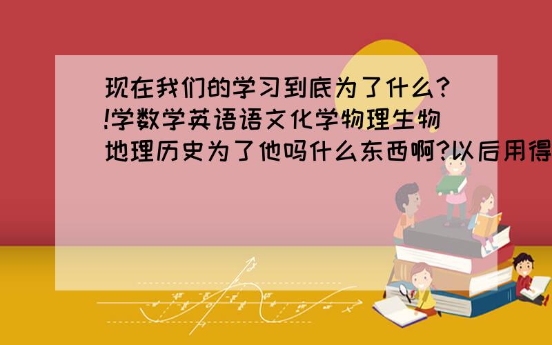 现在我们的学习到底为了什么?!学数学英语语文化学物理生物地理历史为了他吗什么东西啊?以后用得到?化学?物理?学力电学干吗用?