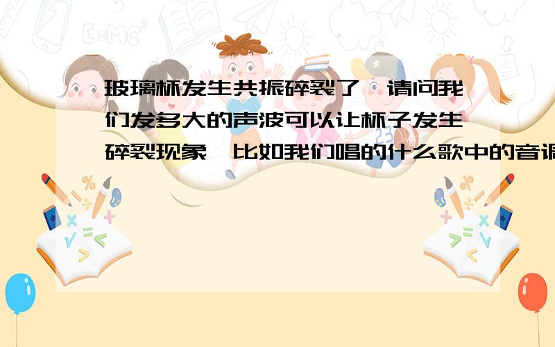 玻璃杯发生共振碎裂了,请问我们发多大的声波可以让杯子发生碎裂现象,比如我们唱的什么歌中的音调?或者是帮我据一些声音使玻璃杯子振碎的例子,