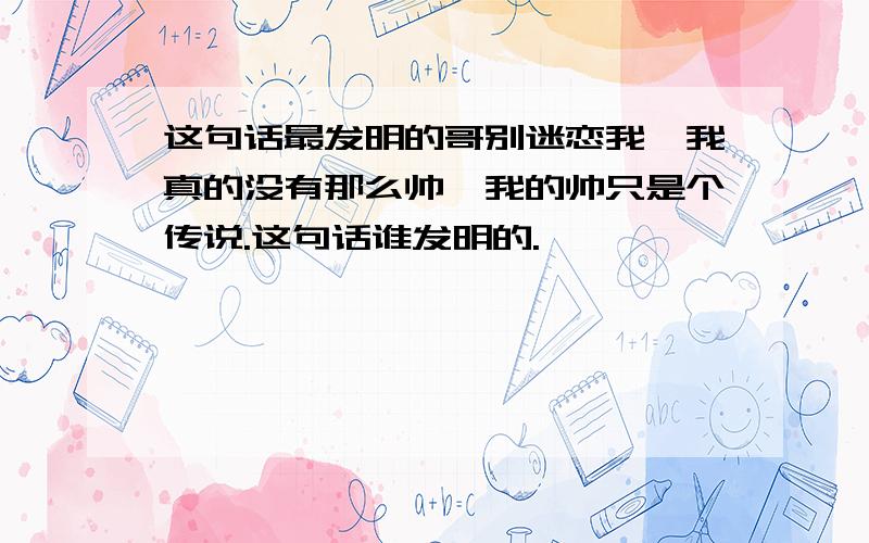 这句话最发明的哥别迷恋我,我真的没有那么帅,我的帅只是个传说.这句话谁发明的.