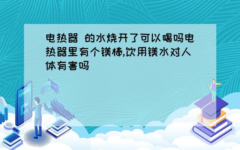 电热器 的水烧开了可以喝吗电热器里有个镁棒,饮用镁水对人体有害吗