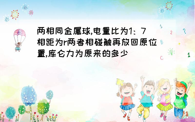 两相同金属球,电量比为1：7相距为r两者相碰触再放回原位置,库仑力为原来的多少