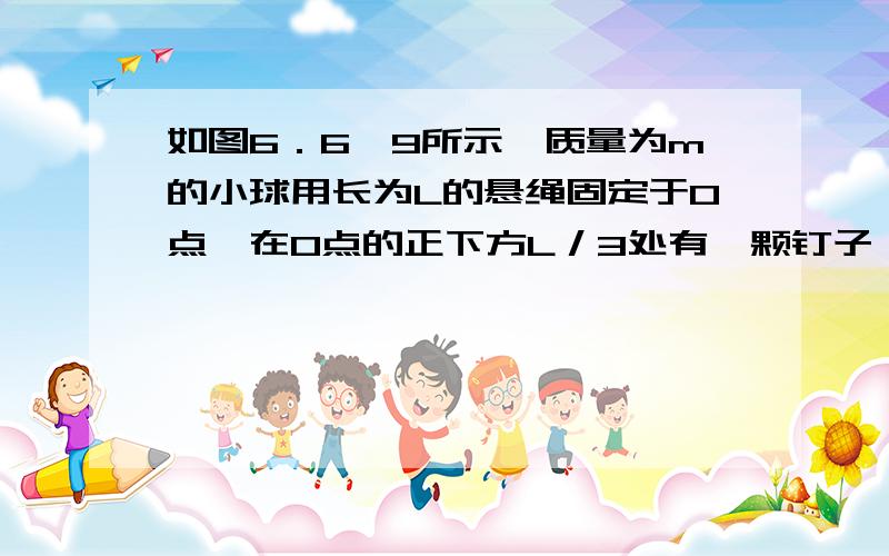 如图6．6—9所示,质量为m的小球用长为L的悬绳固定于O点,在O点的正下方L／3处有一颗钉子,把悬绳拉直与竖直方向成一定角度,由静止释放小球,则小球从右向左摆的过程中悬绳碰到钉子的前后