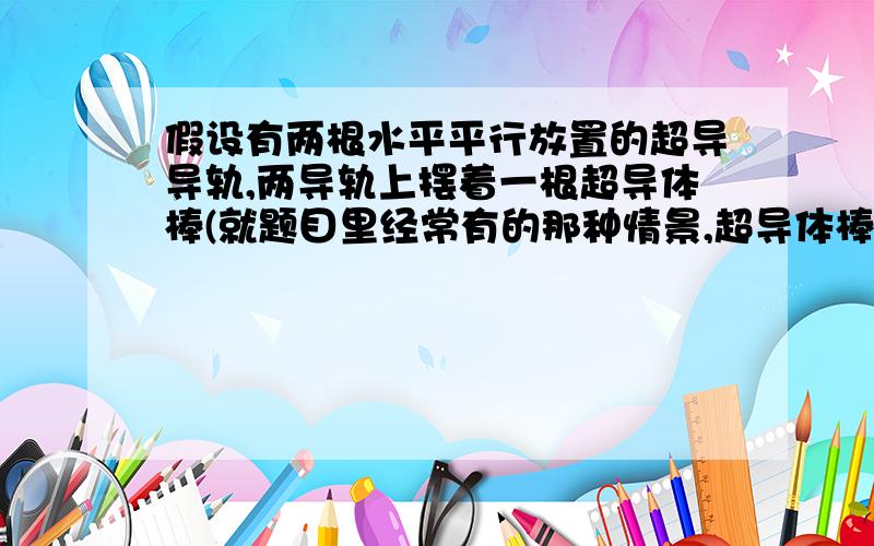 假设有两根水平平行放置的超导导轨,两导轨上摆着一根超导体棒(就题目里经常有的那种情景,超导体棒和超导导轨之间是光滑的没有摩擦.已知超导体棒在导轨上以初速度V运动,这时外界加一