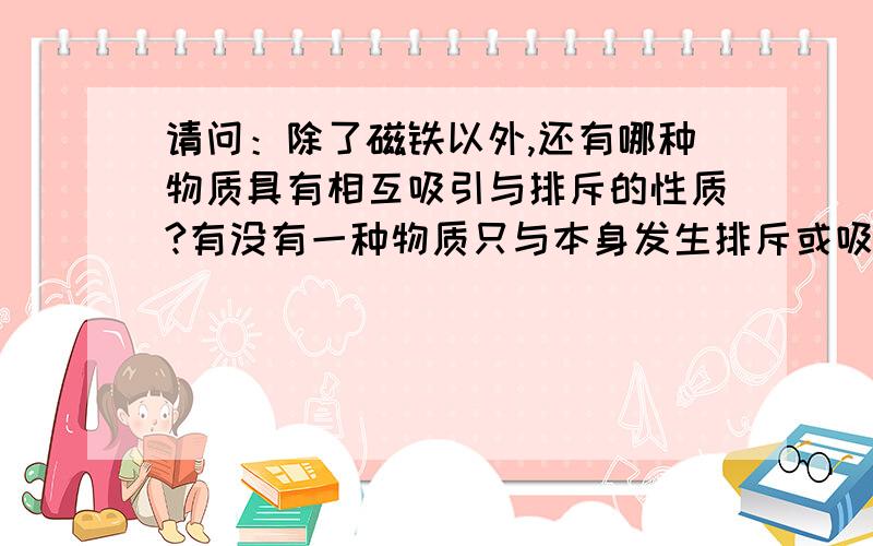 请问：除了磁铁以外,还有哪种物质具有相互吸引与排斥的性质?有没有一种物质只与本身发生排斥或吸引?