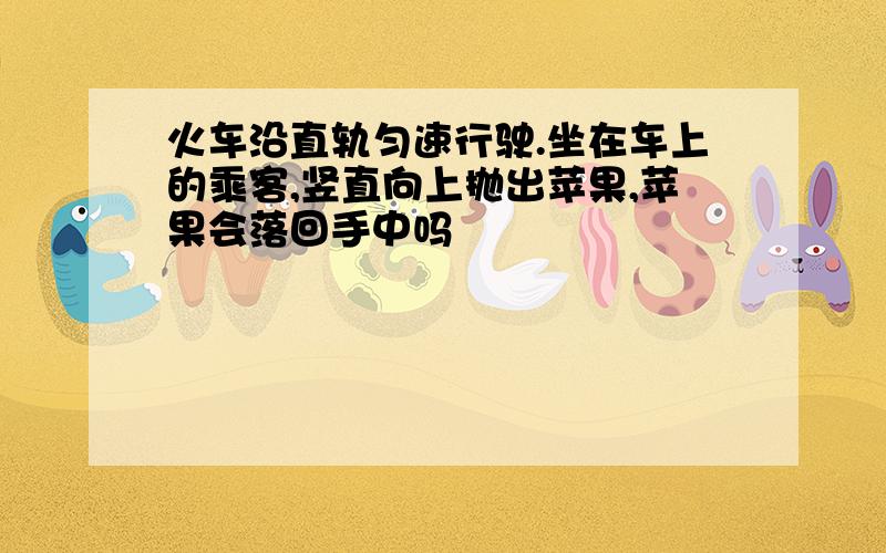 火车沿直轨匀速行驶.坐在车上的乘客,竖直向上抛出苹果,苹果会落回手中吗