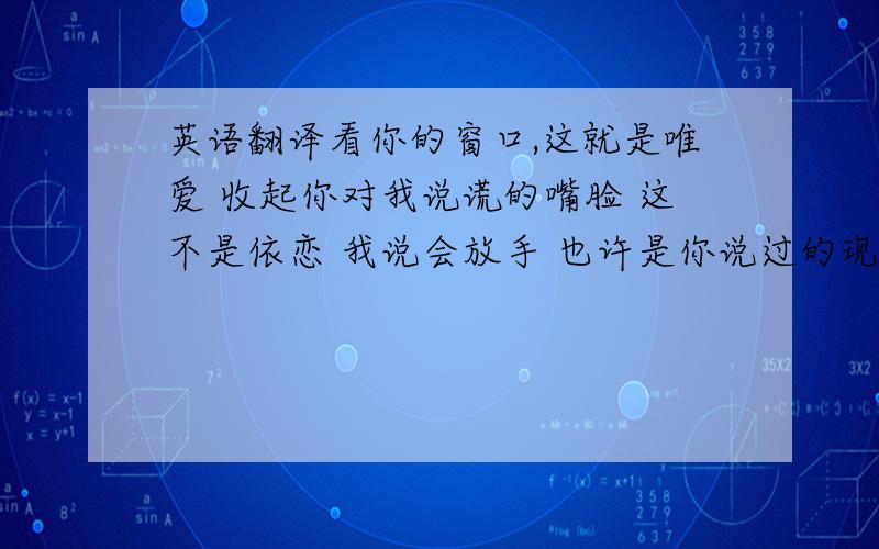 英语翻译看你的窗口,这就是唯爱 收起你对我说谎的嘴脸 这不是依恋 我说会放手 也许是你说过的现代 我的眼泪 还一直心痛 我或是〈 转身 〉离开就这样是素你 陈清的话面 决定了源头 这样